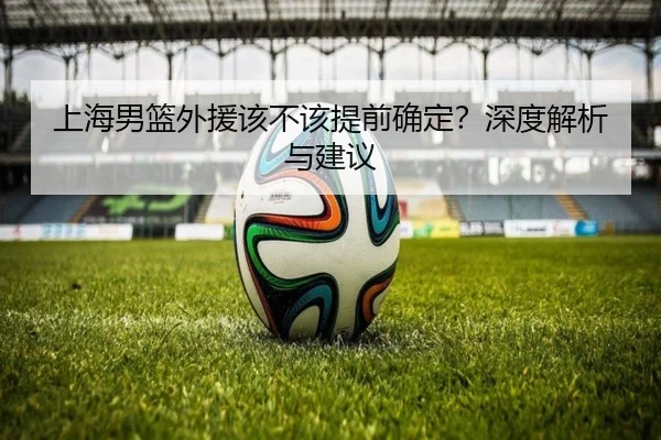 上海男篮外援该不该提前确定？深度解析与建议
